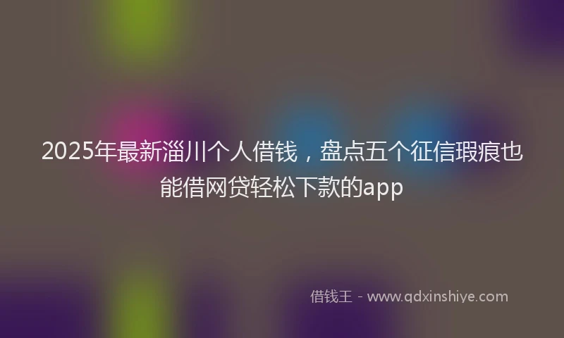2025年最新淄川个人借钱，盘点五个征信瑕疵也能借网贷轻松下款的app