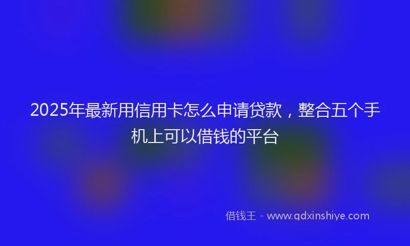 2025年最新用信用卡怎么申请贷款，整合五个手机上可以借钱的平台
