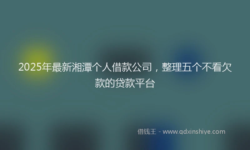 2025年最新湘潭个人借款公司，整理五个不看欠款的贷款平台