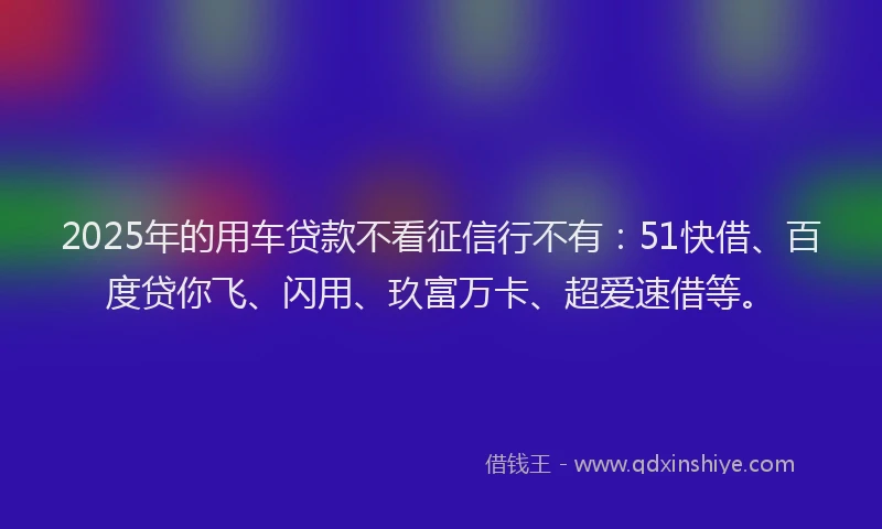 2025年的用车贷款不看征信行不有：51快借、百度贷你飞、闪用、玖富万卡、超爱速借等。