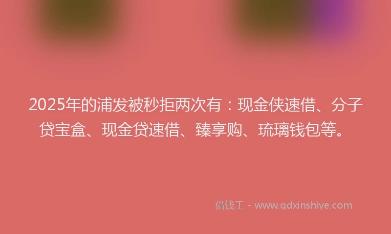 2025年的浦发被秒拒两次有：现金侠速借、分子贷宝盒、现金贷速借、臻享购、琉璃钱包等。