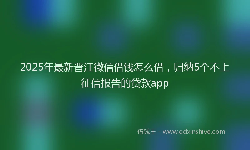 2025年最新晋江微信借钱怎么借，归纳5个不上征信报告的贷款app