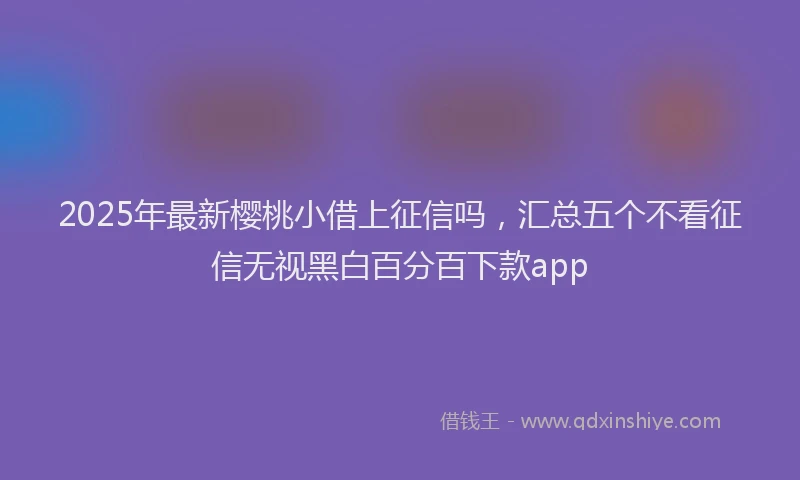 2025年最新樱桃小借上征信吗，汇总五个不看征信无视黑白百分百下款app