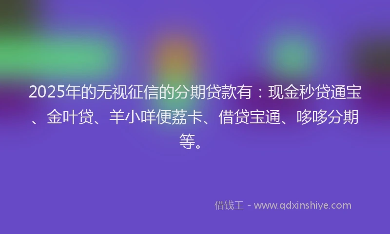 2025年的无视征信的分期贷款有：现金秒贷通宝、金叶贷、羊小咩便荔卡、借贷宝通、哆哆分期等。