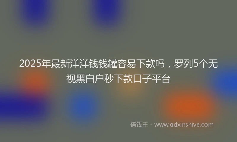 2025年最新洋洋钱钱罐容易下款吗，罗列5个无视黑白户秒下款口子平台