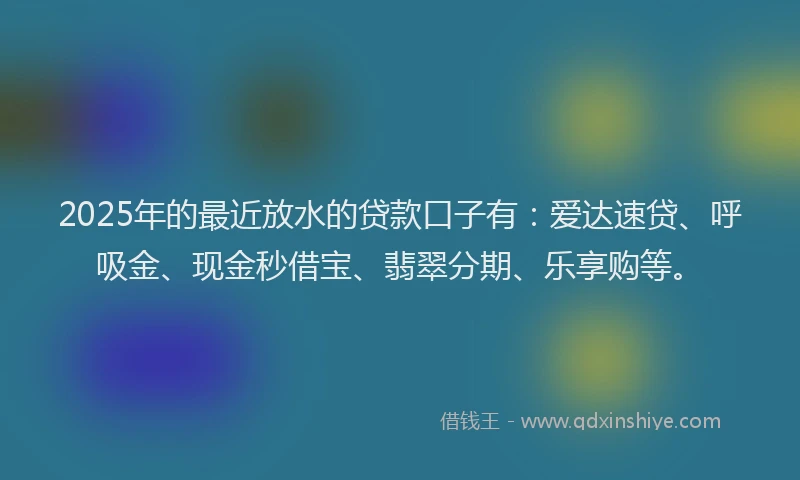 2025年的最近放水的贷款口子有：爱达速贷、呼吸金、现金秒借宝、翡翠分期、乐享购等。