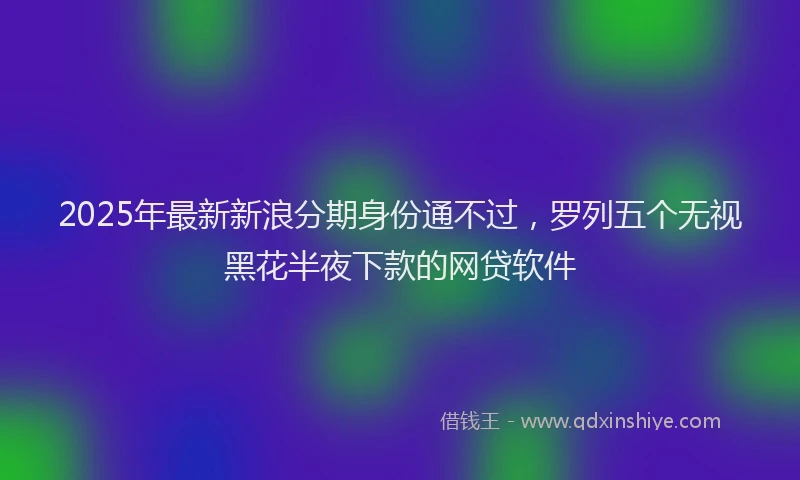 2025年最新新浪分期身份通不过，罗列五个无视黑花半夜下款的网贷软件
