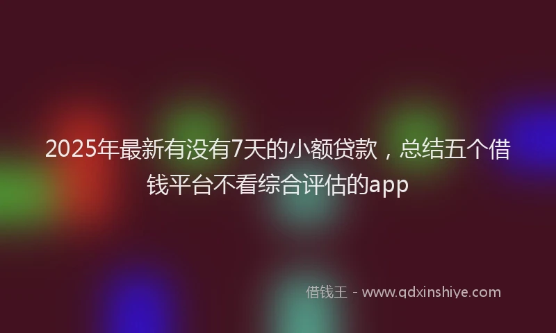 2025年最新有没有7天的小额贷款，总结五个借钱平台不看综合评估的app
