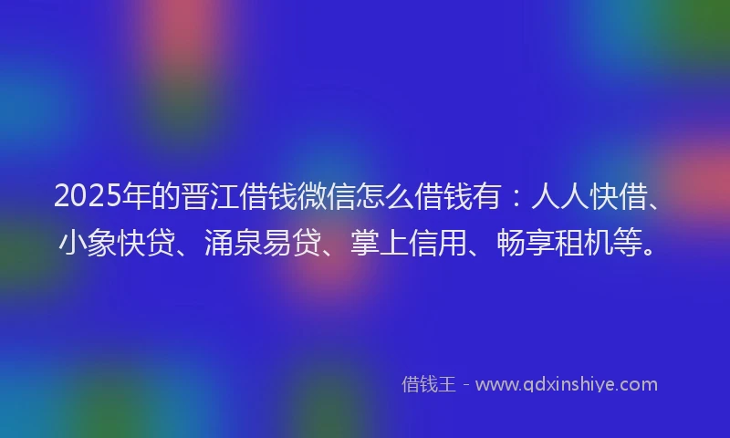 2025年的晋江借钱微信怎么借钱有：人人快借、小象快贷、涌泉易贷、掌上信用、畅享租机等。