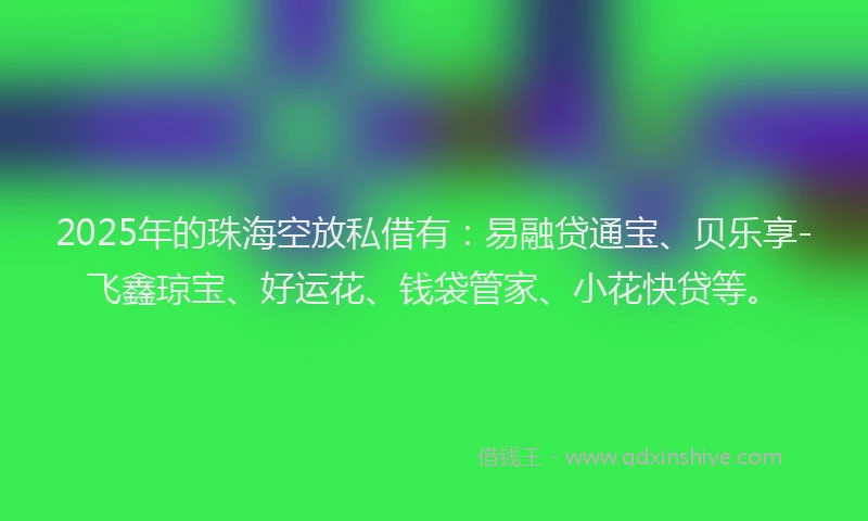 2025年的珠海空放私借有：易融贷通宝、贝乐享-飞鑫琼宝、好运花、钱袋管家、小花快贷等。