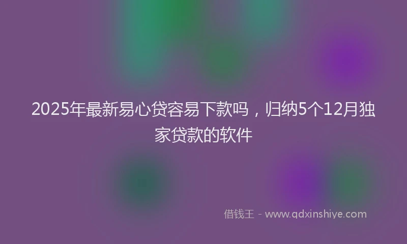2025年最新易心贷容易下款吗，归纳5个12月独家贷款的软件