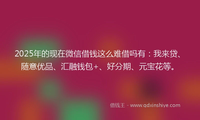 2025年的现在微信借钱这么难借吗有：我来贷、随意优品、汇融钱包+、好分期、元宝花等。