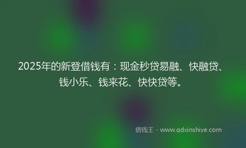 2025年的新登借钱有：现金秒贷易融、快融贷、钱小乐、钱来花、快快贷等。
