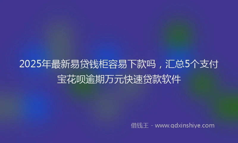 2025年最新易贷钱柜容易下款吗，汇总5个支付宝花呗逾期万元快速贷款软件