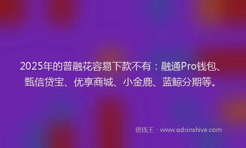 2025年的普融花容易下款不有：融通Pro钱包、甄信贷宝、优享商城、小金鹿、蓝鲸分期等。