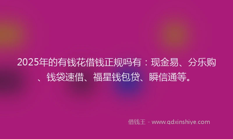 2025年的有钱花借钱正规吗有：现金易、分乐购、钱袋速借、福星钱包贷、瞬信通等。