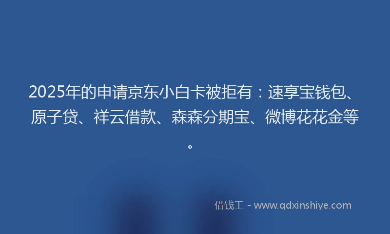 2025年的申请京东小白卡被拒有：速享宝钱包、原子贷、祥云借款、森森分期宝、微博花花金等。