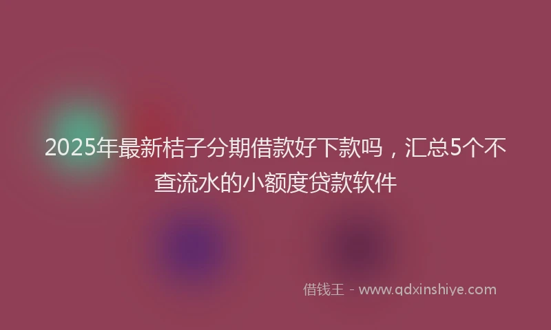 2025年最新桔子分期借款好下款吗，汇总5个不查流水的小额度贷款软件