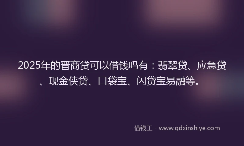 2025年的晋商贷可以借钱吗有：翡翠贷、应急贷、现金侠贷、口袋宝、闪贷宝易融等。