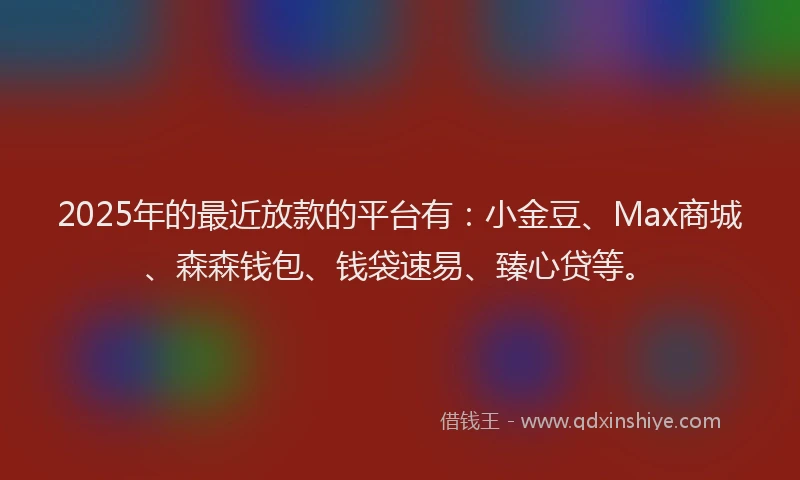 2025年的最近放款的平台有：小金豆、Max商城、森森钱包、钱袋速易、臻心贷等。