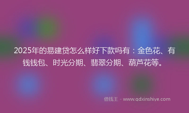 2025年的易建贷怎么样好下款吗有：金色花、有钱钱包、时光分期、翡翠分期、葫芦花等。