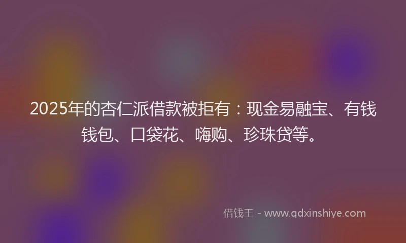 2025年的杏仁派借款被拒有：现金易融宝、有钱钱包、口袋花、嗨购、珍珠贷等。