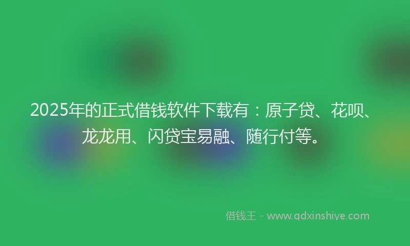 2025年的正式借钱软件下载有：原子贷、花呗、龙龙用、闪贷宝易融、随行付等。
