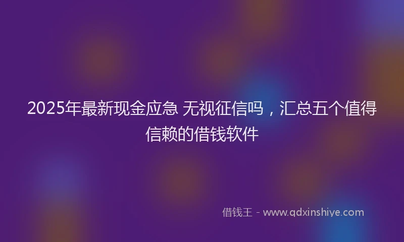 2025年最新现金应急 无视征信吗，汇总五个值得信赖的借钱软件