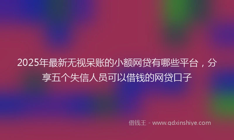 2025年最新无视呆账的小额网贷有哪些平台，分享五个失信人员可以借钱的网贷口子