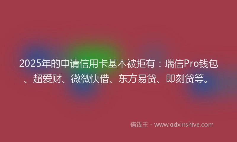 2025年的申请信用卡基本被拒有：瑞信Pro钱包、超爱财、微微快借、东方易贷、即刻贷等。