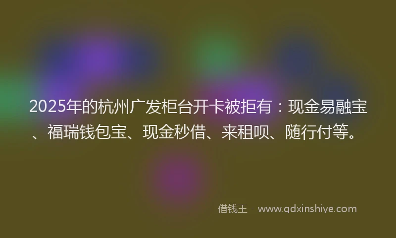 2025年的杭州广发柜台开卡被拒有：现金易融宝、福瑞钱包宝、现金秒借、来租呗、随行付等。