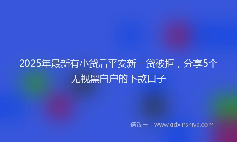 2025年最新有小贷后平安新一贷被拒，分享5个无视黑白户的下款口子