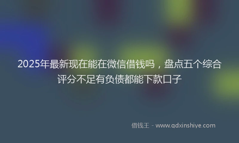 2025年最新现在能在微信借钱吗，盘点五个综合评分不足有负债都能下款口子