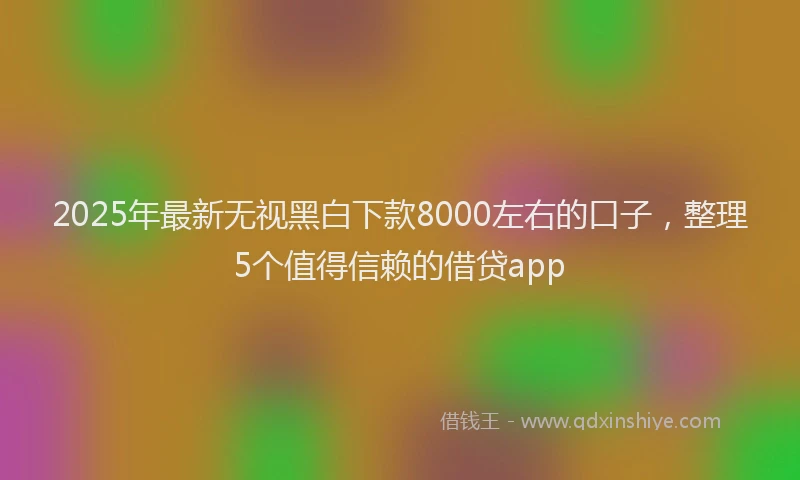 2025年最新无视黑白下款8000左右的口子，整理5个值得信赖的借贷app