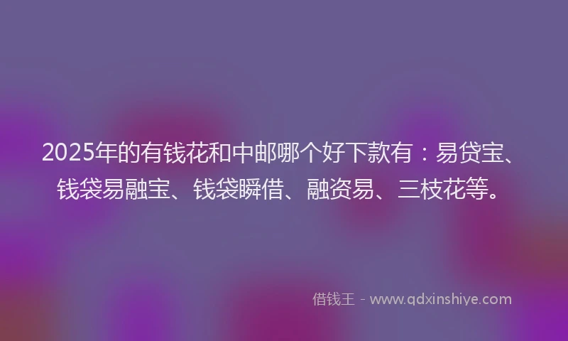 2025年的有钱花和中邮哪个好下款有：易贷宝、钱袋易融宝、钱袋瞬借、融资易、三枝花等。
