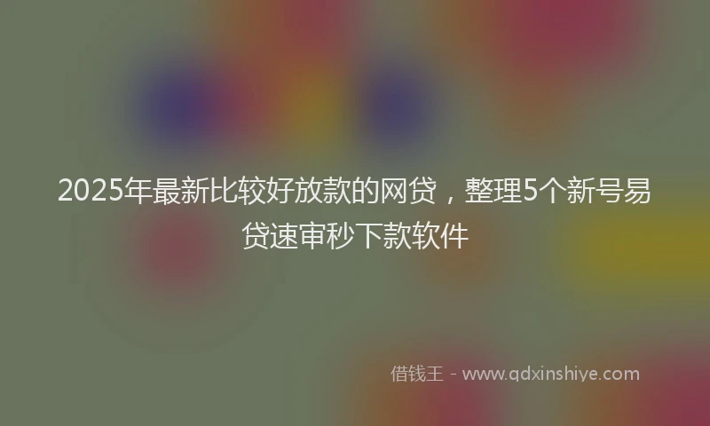 2025年最新比较好放款的网贷，整理5个新号易贷速审秒下款软件