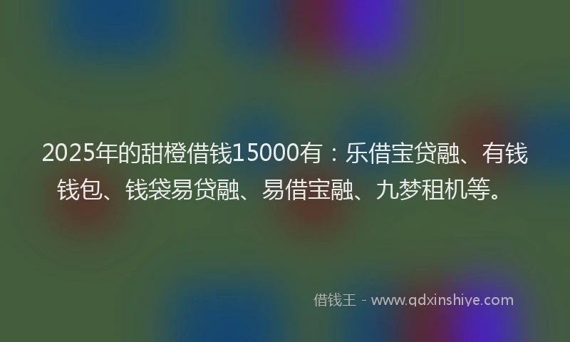 2025年的甜橙借钱15000有：乐借宝贷融、有钱钱包、钱袋易贷融、易借宝融、九梦租机等。