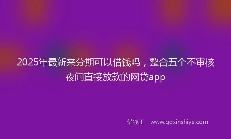 2025年最新来分期可以借钱吗，整合五个不审核夜间直接放款的网贷app