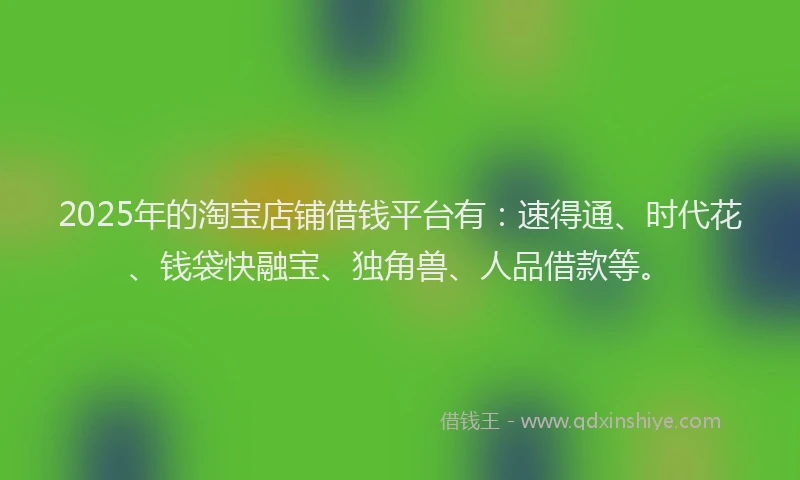 2025年的淘宝店铺借钱平台有：速得通、时代花、钱袋快融宝、独角兽、人品借款等。