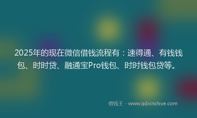 2025年的现在微信借钱流程有：速得通、有钱钱包、时时贷、融通宝Pro钱包、时时钱包贷等。