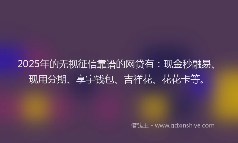 2025年的无视征信靠谱的网贷有：现金秒融易、现用分期、享宇钱包、吉祥花、花花卡等。