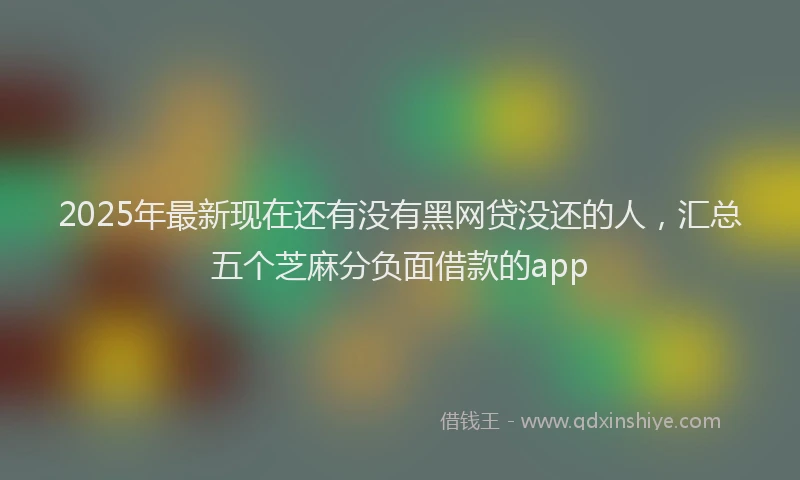 2025年最新现在还有没有黑网贷没还的人，汇总五个芝麻分负面借款的app