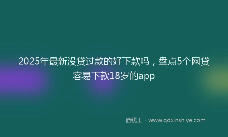 2025年最新没贷过款的好下款吗，盘点5个网贷容易下款18岁的app