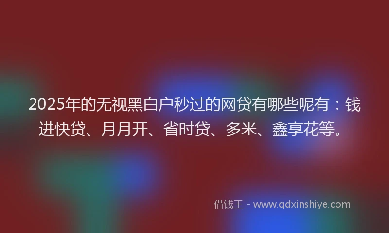 2025年的无视黑白户秒过的网贷有哪些呢有：钱进快贷、月月开、省时贷、多米、鑫享花等。