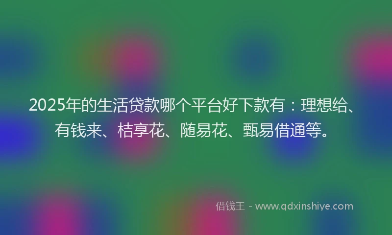 2025年的生活贷款哪个平台好下款有：理想给、有钱来、桔享花、随易花、甄易借通等。