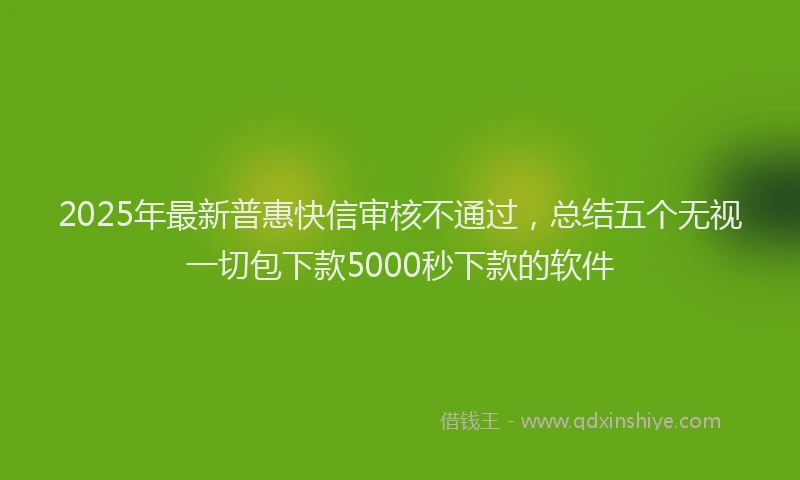 2025年最新普惠快信审核不通过，总结五个无视一切包下款5000秒下款的软件