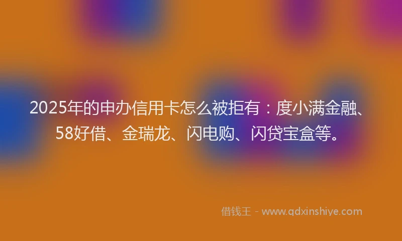 2025年的申办信用卡怎么被拒有：度小满金融、58好借、金瑞龙、闪电购、闪贷宝盒等。