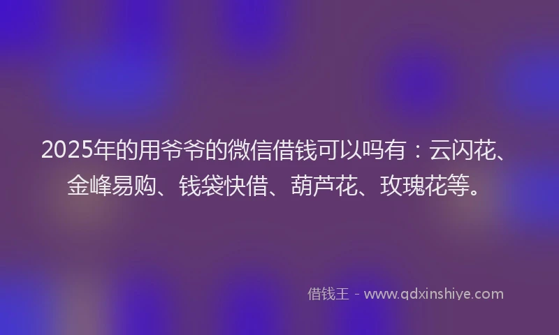 2025年的用爷爷的微信借钱可以吗有：云闪花、金峰易购、钱袋快借、葫芦花、玫瑰花等。