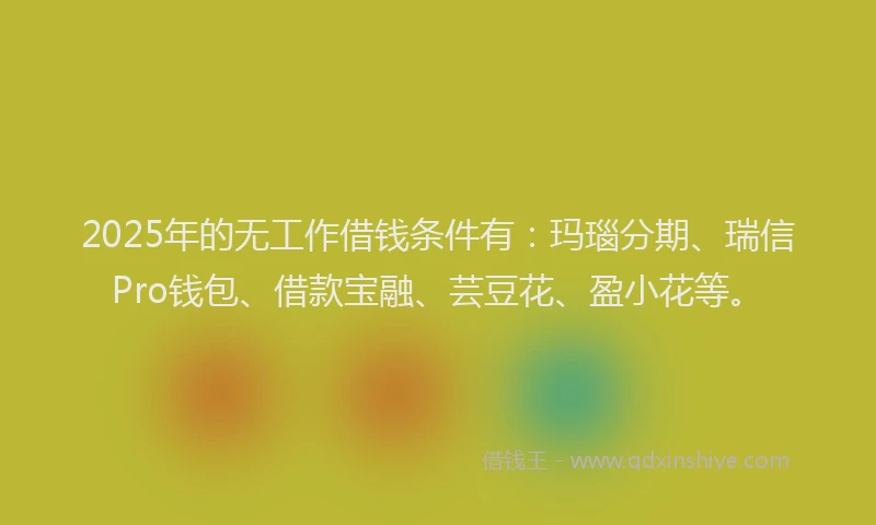 2025年的无工作借钱条件有：玛瑙分期、瑞信Pro钱包、借款宝融、芸豆花、盈小花等。