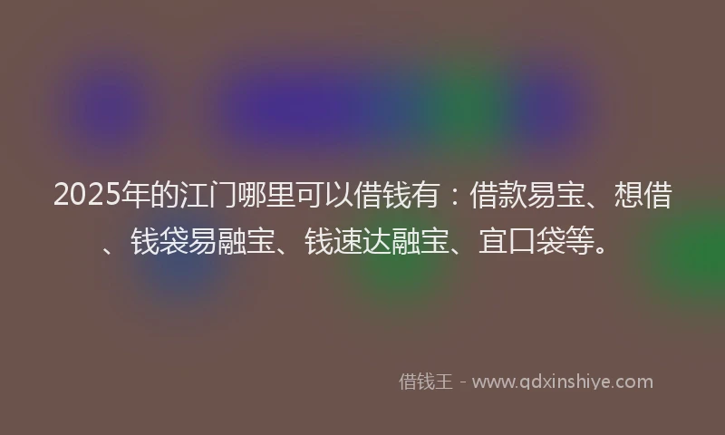 2025年的江门哪里可以借钱有：借款易宝、想借、钱袋易融宝、钱速达融宝、宜口袋等。